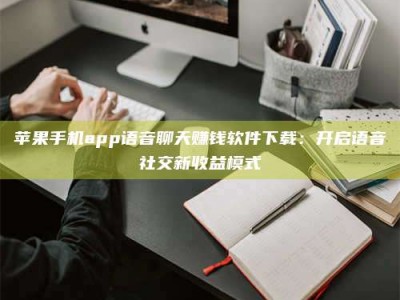 伊春苹果手机app语音聊天赚钱软件下载：开启语音社交新收益模式